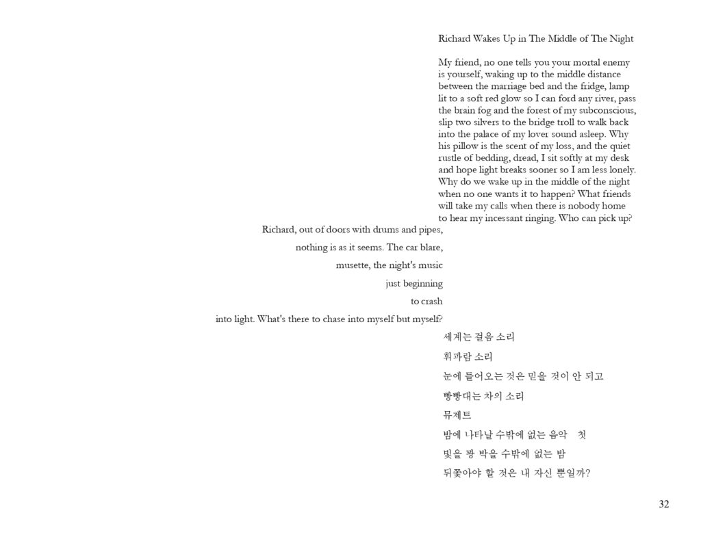 My friend, no one tells you your mortal enemy is yourself, waking up to the middle distance between the marriage bed and the fridge, lamp lit to a soft red glow so I can ford any river, pass the brain fog and the forest of my subconscious, slip two silvers to the bridge troll to walk back into the palace of my lover sound asleep. Why his pillow is the scent of my loss, and the quiet rustle of bedding, dread, I sit softly at my desk and hope light breaks sooner so I am less lonely. Why do we wake up in the middle of the night when no one wants it to happen? What friends will take my calls when there is nobody home to hear my incessant ringing. Who can pick up? Richard, out of doors with drums and pipes, nothing is as it seems. The car blare, musette, the night's music just beginning to crash into light. What's there to chase into myself but myself? 세계는 걸음 소리 휘파람 소리 눈에 들어오는 것은 믿을 것이 안 되고 빵빵대는 차의 소리 뮤제트 밤에 나타날 수밖에 없는 음악 첫 빛을 꽝 박을 수밖에 없는 밤 뒤쫓아야 할 것은 내 자신 뿐일까?